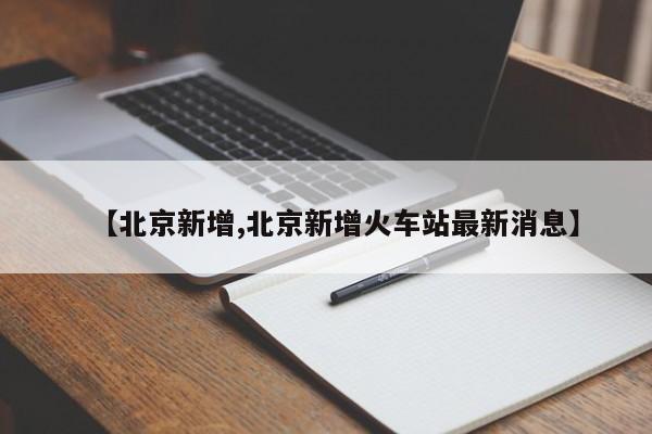 【北京新增,北京新增火车站最新消息】