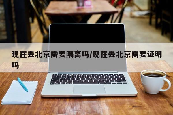 现在去北京需要隔离吗/现在去北京需要证明吗