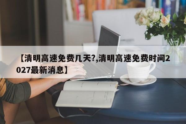 【清明高速免费几天?,清明高速免费时间2027最新消息】