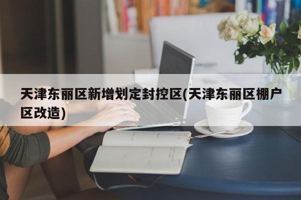 天津东丽区新增划定封控区(天津东丽区棚户区改造)