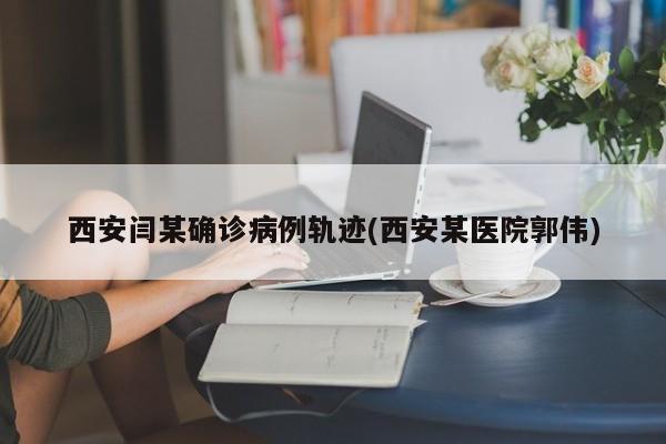 西安闫某确诊病例轨迹(西安某医院郭伟)