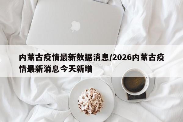 内蒙古疫情最新数据消息/2026内蒙古疫情最新消息今天新增