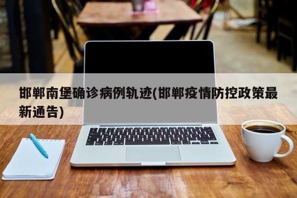邯郸南堡确诊病例轨迹(邯郸疫情防控政策最新通告)