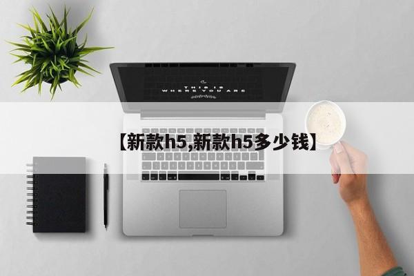 【新款h5,新款h5多少钱】