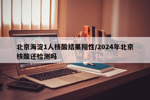 北京海淀1人核酸结果阳性/2024年北京核酸还检测吗