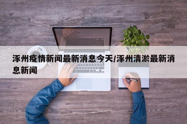 涿州疫情新闻最新消息今天/涿州清淤最新消息新闻