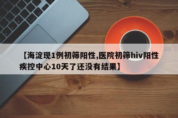 【海淀现1例初筛阳性,医院初筛hiv阳性疾控中心10天了还没有结果】