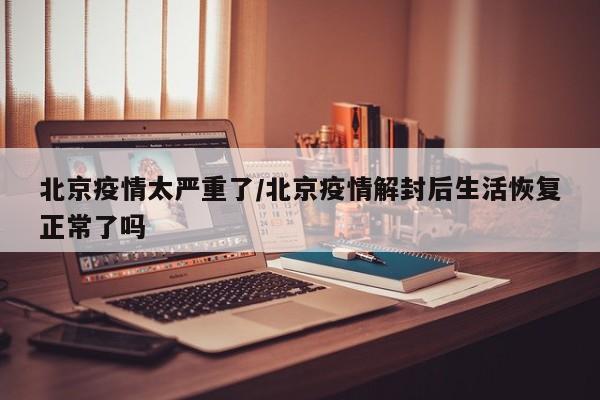 北京疫情太严重了/北京疫情解封后生活恢复正常了吗