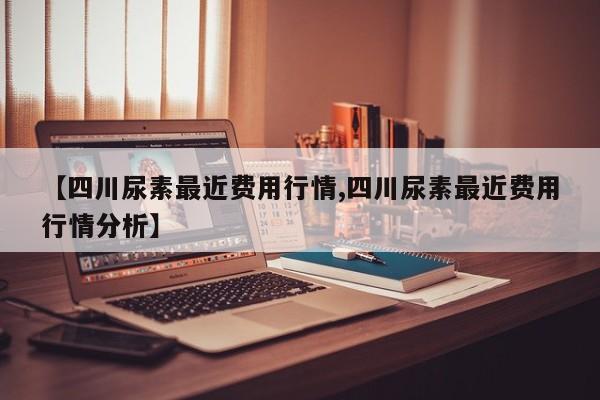【四川尿素最近费用行情,四川尿素最近费用行情分析】