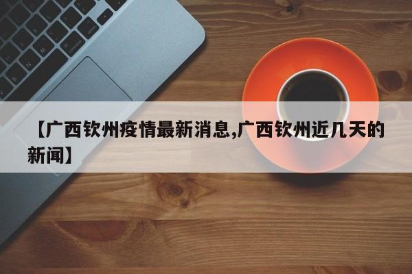【广西钦州疫情最新消息,广西钦州近几天的新闻】
