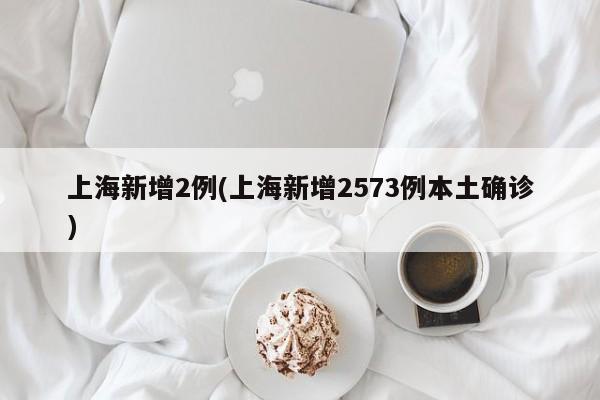 上海新增2例(上海新增2573例本土确诊)