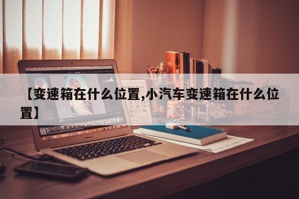 【变速箱在什么位置,小汽车变速箱在什么位置】