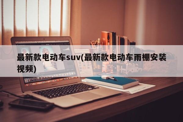 最新款电动车suv(最新款电动车雨棚安装视频)