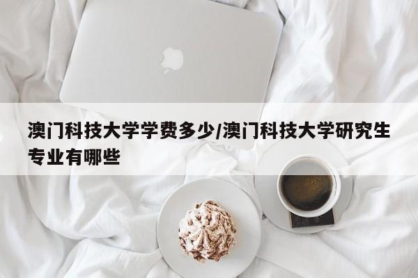 澳门科技大学学费多少/澳门科技大学研究生专业有哪些