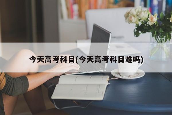 今天高考科目(今天高考科目难吗)