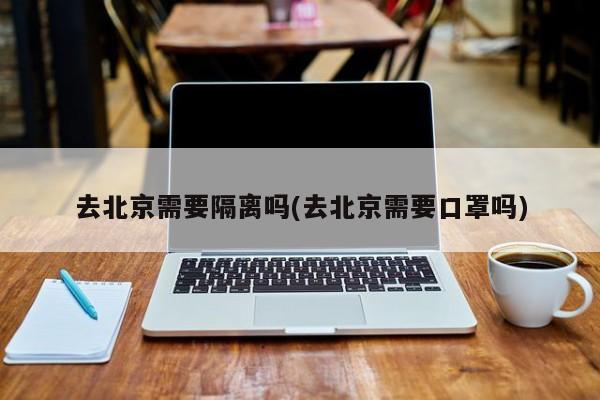 去北京需要隔离吗(去北京需要口罩吗)