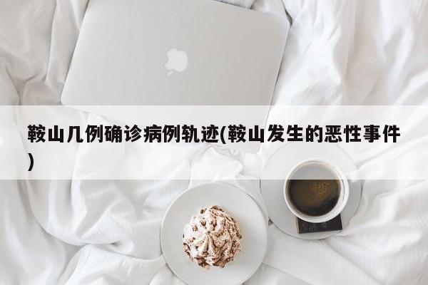 鞍山几例确诊病例轨迹(鞍山发生的恶性事件)