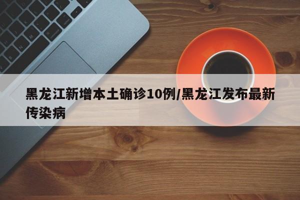 黑龙江新增本土确诊10例/黑龙江发布最新传染病