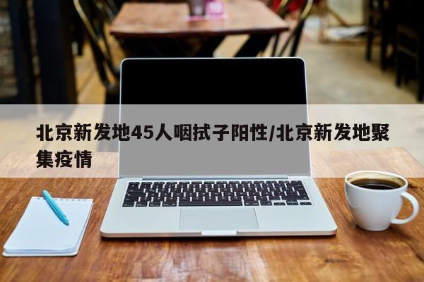 北京新发地45人咽拭子阳性/北京新发地聚集疫情