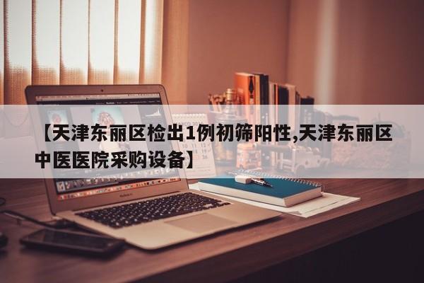 【天津东丽区检出1例初筛阳性,天津东丽区中医医院采购设备】