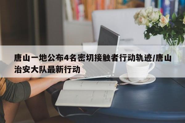 唐山一地公布4名密切接触者行动轨迹/唐山治安大队最新行动