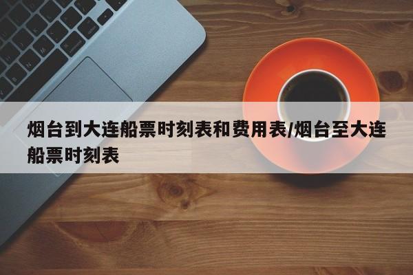 烟台到大连船票时刻表和费用表/烟台至大连船票时刻表
