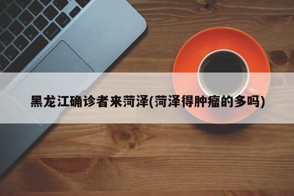 黑龙江确诊者来菏泽(菏泽得肿瘤的多吗)