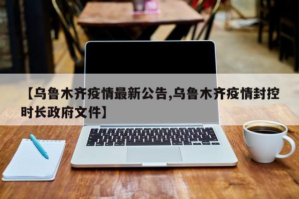 【乌鲁木齐疫情最新公告,乌鲁木齐疫情封控时长政府文件】