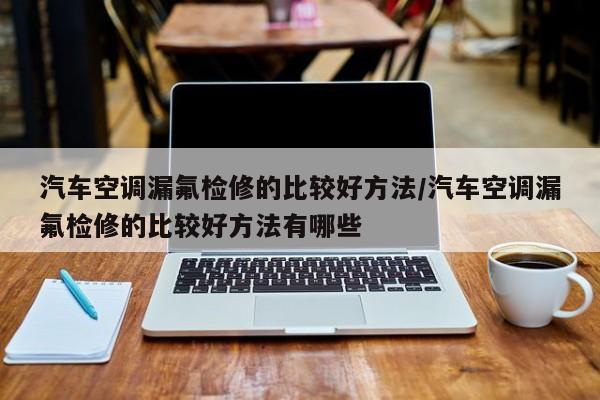 汽车空调漏氟检修的比较好方法/汽车空调漏氟检修的比较好方法有哪些