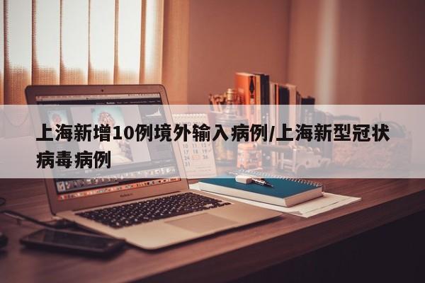 上海新增10例境外输入病例/上海新型冠状病毒病例