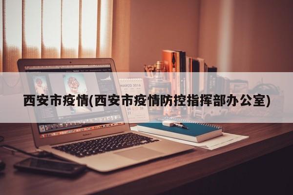 西安市疫情(西安市疫情防控指挥部办公室)