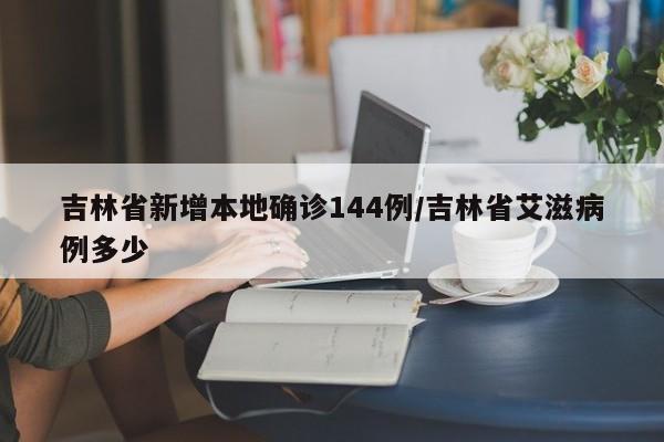 吉林省新增本地确诊144例/吉林省艾滋病例多少