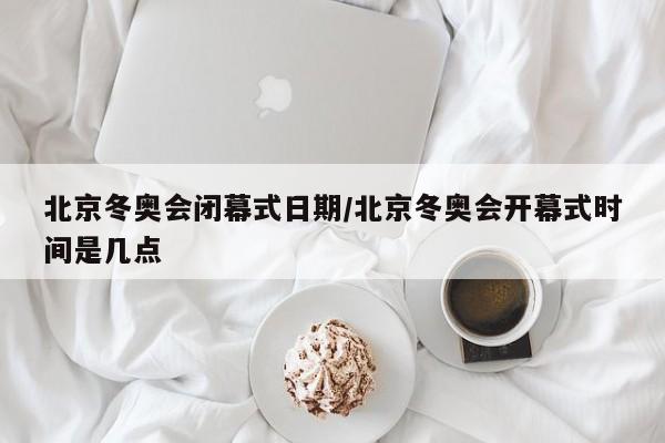 北京冬奥会闭幕式日期/北京冬奥会开幕式时间是几点