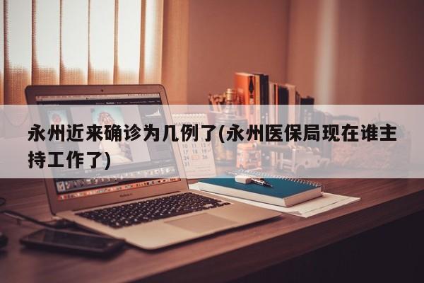 永州近来确诊为几例了(永州医保局现在谁主持工作了)