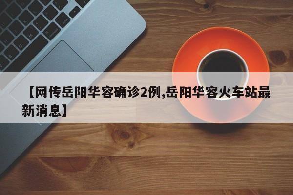 【网传岳阳华容确诊2例,岳阳华容火车站最新消息】